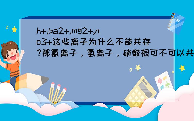 h+,ba2+,mg2+,no3+这些离子为什么不能共存?那氯离子，氢离子，硝酸根可不可以共存？