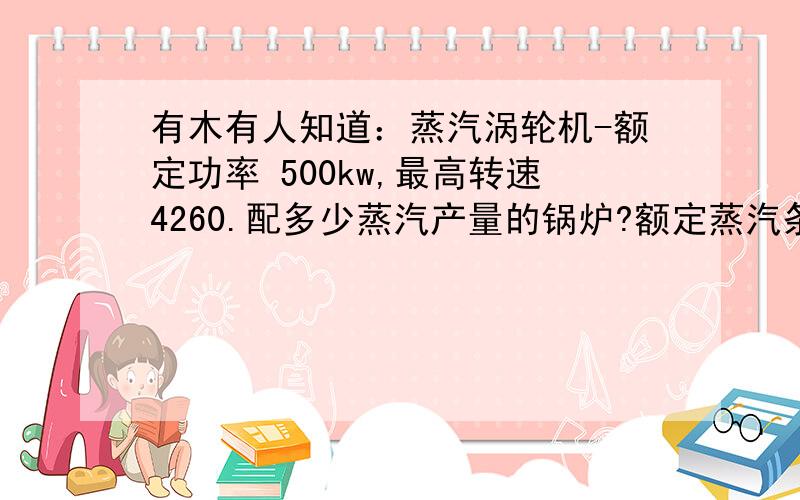 有木有人知道：蒸汽涡轮机-额定功率 500kw,最高转速4260.配多少蒸汽产量的锅炉?额定蒸汽条件Pres.- 125 LB.GA.(压力 125 磅压力）[H-PR]-temp- 353 degree farenheit（华氏353度）（178.3摄氏温度）exhaust pres-