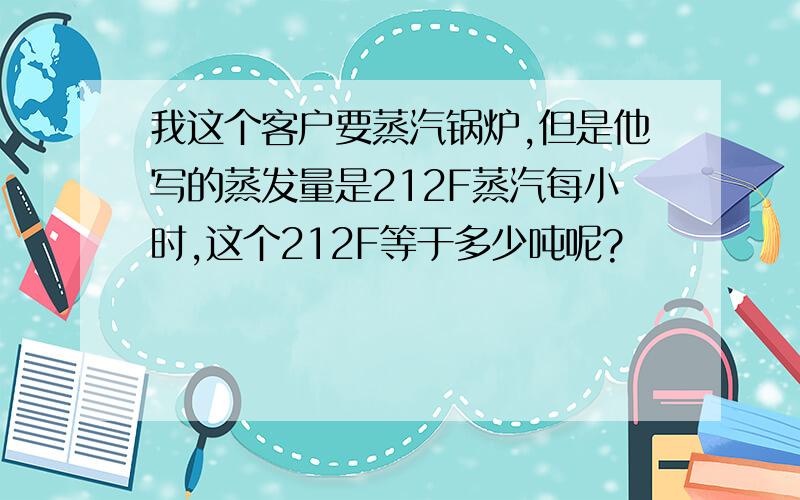 我这个客户要蒸汽锅炉,但是他写的蒸发量是212F蒸汽每小时,这个212F等于多少吨呢?