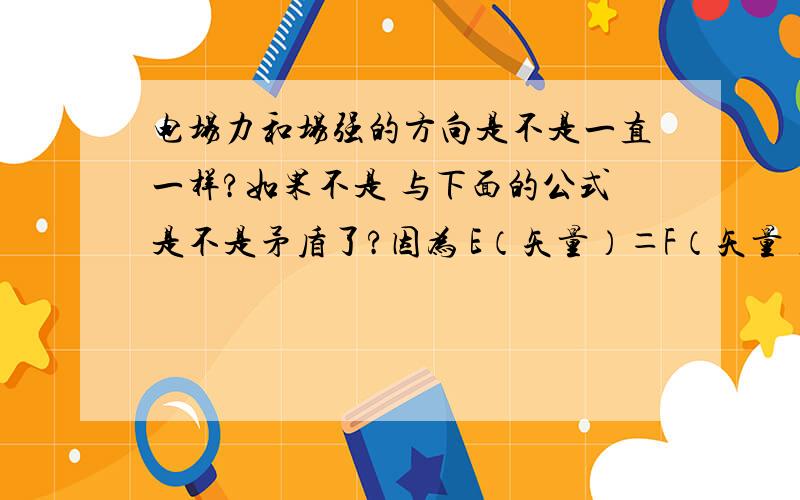 电场力和场强的方向是不是一直一样?如果不是 与下面的公式是不是矛盾了?因为 E（矢量）＝F（矢量）÷q（标量） 所以 E和F的方向相反