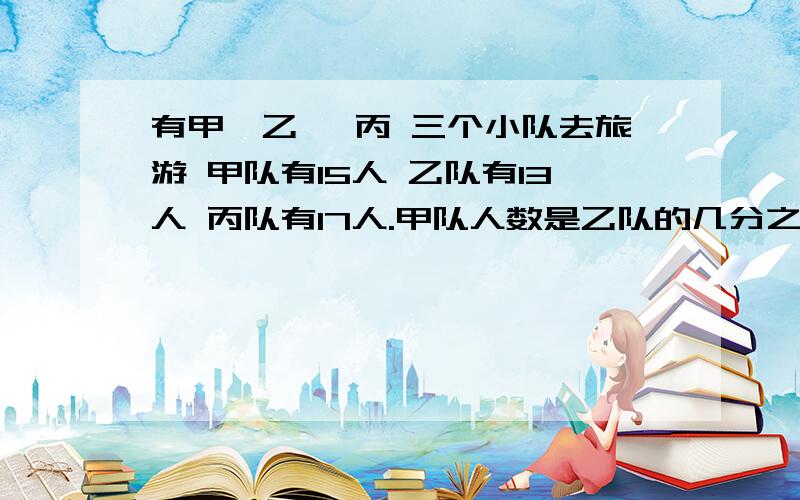 有甲、乙 、丙 三个小队去旅游 甲队有15人 乙队有13人 丙队有17人.甲队人数是乙队的几分之几?乙队人数是丙队的几分之几?丙队人数是乙队的几分之几?（用带分数表示）回答采纳、财富【急