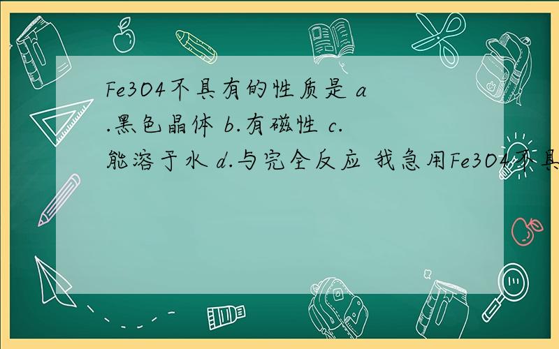 Fe3O4不具有的性质是 a.黑色晶体 b.有磁性 c.能溶于水 d.与完全反应 我急用Fe3O4不具有的性质是a.黑色晶体b.有磁性c.能溶于水d.与完全反应我急用请说明理由