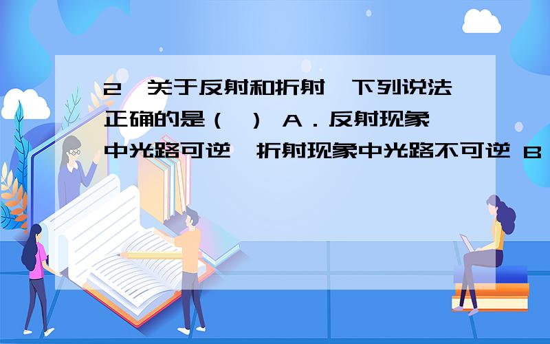 2、关于反射和折射,下列说法正确的是（ ） A．反射现象中光路可逆,折射现象中光路不可逆 B．上述两种现象2、关于反射和折射,下列说法正确的是（ ） A．反射现象中光路可逆，折射现象中