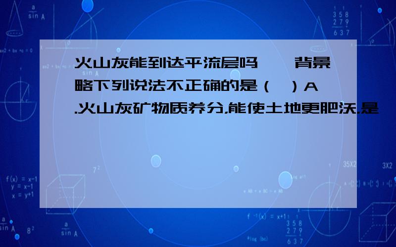火山灰能到达平流层吗……背景略下列说法不正确的是（ ）A.火山灰矿物质养分，能使土地更肥沃，是一种天然的肥料B.火山灰中含有二氧化硅，该物质会使飞机引擎停转，多航班因火山灰