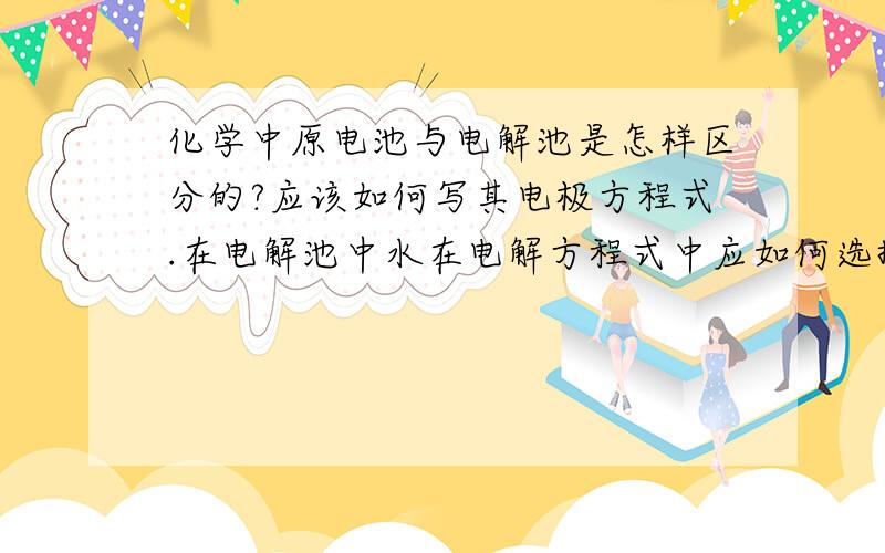 化学中原电池与电解池是怎样区分的?应该如何写其电极方程式.在电解池中水在电解方程式中应如何选择!