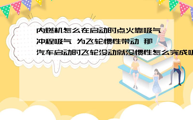 内燃机怎么在启动时点火靠吸气冲程吸气 为飞轮惯性带动 那汽车启动时飞轮没动就没惯性怎么完成吸气的