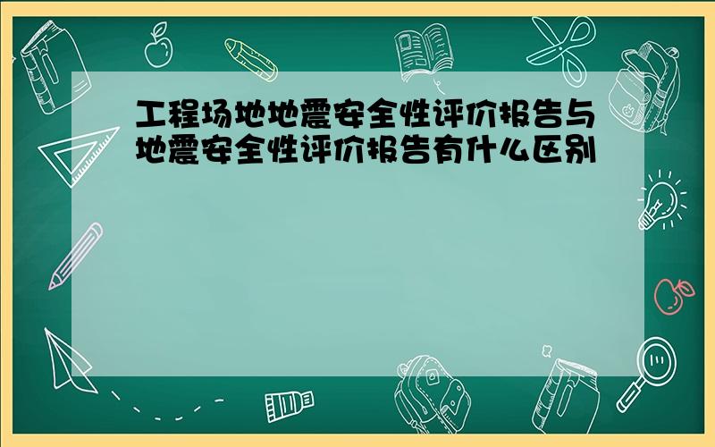 工程场地地震安全性评价报告与地震安全性评价报告有什么区别