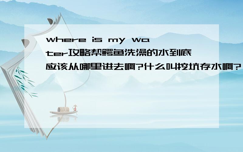 where is my water攻略帮鳄鱼洗澡的水到底应该从哪里进去啊?什么叫挖坑存水啊?