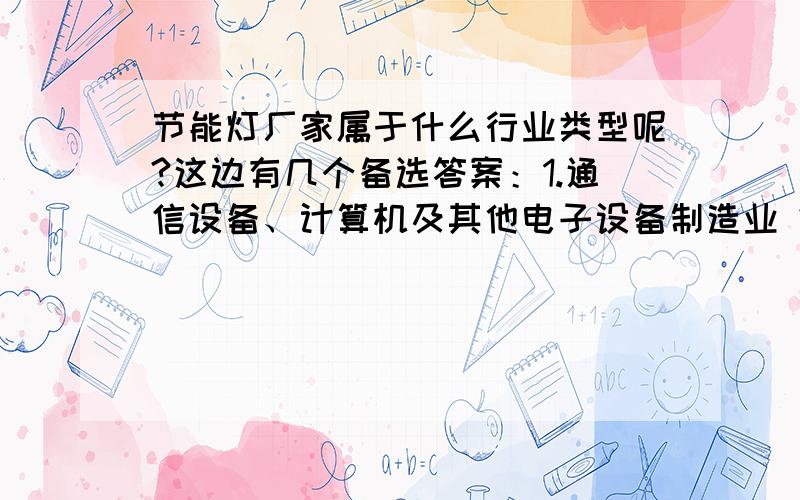 节能灯厂家属于什么行业类型呢?这边有几个备选答案：1.通信设备、计算机及其他电子设备制造业 2.电气机械及器材制造业3.通用设备制造业4.专用设备制造业个人觉得是1