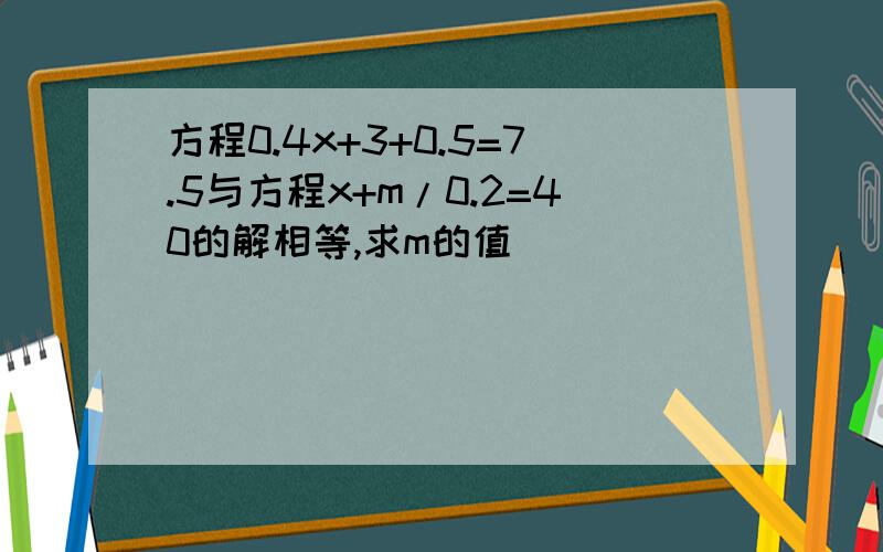 方程0.4x+3+0.5=7.5与方程x+m/0.2=40的解相等,求m的值