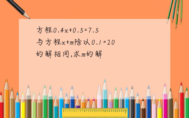 方程0.4x+0.5=7.5与方程x+m除以0.1=20的解相同,求m的解