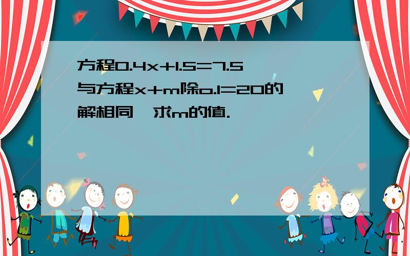 方程O.4x+1.5=7.5与方程x+m除o.1=20的解相同,求m的值.