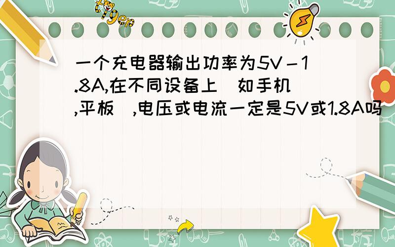 一个充电器输出功率为5V－1.8A,在不同设备上（如手机,平板）,电压或电流一定是5V或1.8A吗（假设没有标错）