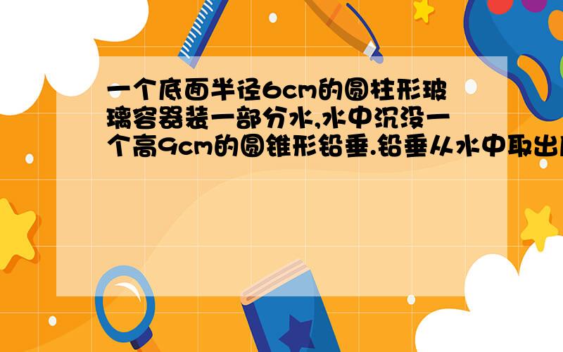 一个底面半径6cm的圆柱形玻璃容器装一部分水,水中沉没一个高9cm的圆锥形铅垂.铅垂从水中取出后,水面下降5cm,这个圆锥的体积是多少立方厘米?