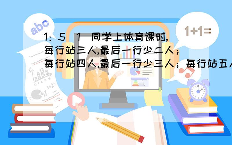 1：5（1）同学上体育课时,每行站三人,最后一行少二人；每行站四人,最后一行少三人；每行站五人,结果最后一行只有一人.5（1）班最少有多少名同学?2：胖胖准备了一个长7分米,宽6分米,高10