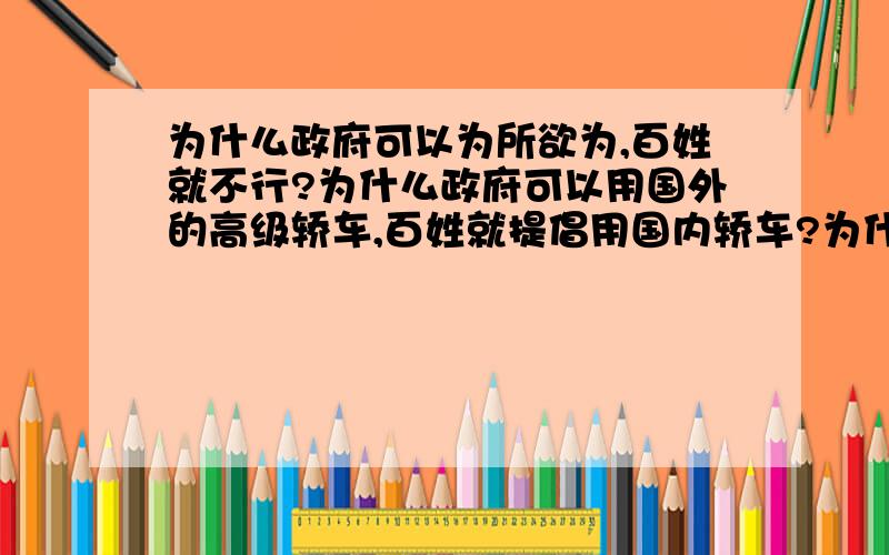 为什么政府可以为所欲为,百姓就不行?为什么政府可以用国外的高级轿车,百姓就提倡用国内轿车?为什么公务员可以骑摩托车,百姓就不能骑摩托?为什么银行可以少钱不负责,老百姓多拿钱就有