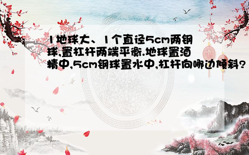 1地球大、1个直径5cm两钢球,置杠杆两端平衡.地球置酒精中,5cm钢球置水中,杠杆向哪边倾斜?