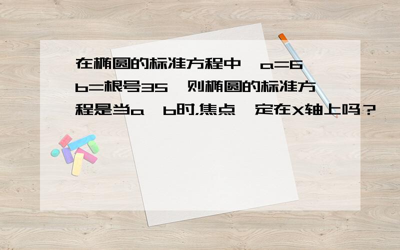 在椭圆的标准方程中,a=6,b=根号35,则椭圆的标准方程是当a>b时，焦点一定在X轴上吗？