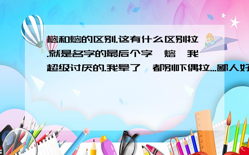 榕和熔的区别.这有什么区别拉.就是名字的最后个字,熔,我超级讨厌的.我晕了,都别吓偶拉...鄙人好象缺木的类,但我们那个老师把我写成熔,真是郁闷了,我靠,熔掉,我才不想类...吓.崩溃了拉..