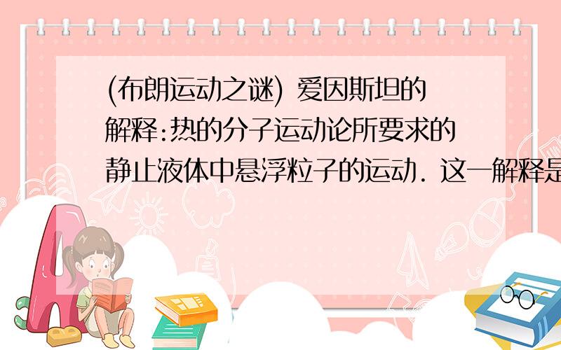 (布朗运动之谜) 爱因斯坦的解释:热的分子运动论所要求的静止液体中悬浮粒子的运动. 这一解释是什么意思?期待热心人的回答,非常感谢!