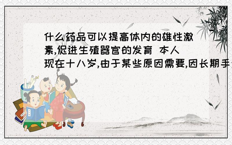 什么药品可以提高体内的雄性激素,促进生殖器官的发育 本人现在十八岁,由于某些原因需要,因长期手淫导致生殖器官发育不良,希望可以在长大些,药品要能买到的,什么都正常,就是有点小