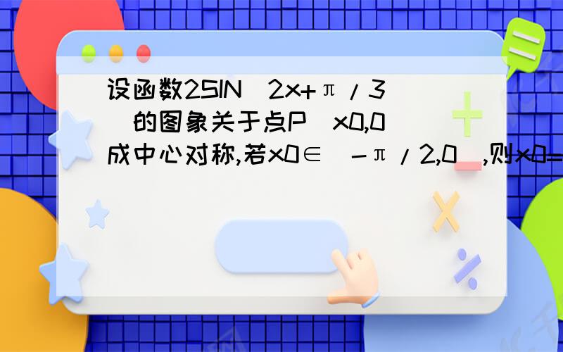 设函数2SIN(2x+π/3)的图象关于点P(x0,0)成中心对称,若x0∈[-π/2,0],则x0=