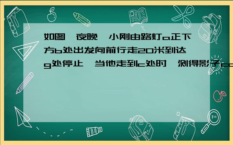 如图,夜晚,小刚由路灯a正下方b处出发向前行走20米到达g处停止,当他走到c处时,测得影子cd的长为1米,继续再往前走3米到达e处时,测得影子ef的长为2米.已知小刚的身高是1.5米（1）求路灯a的高