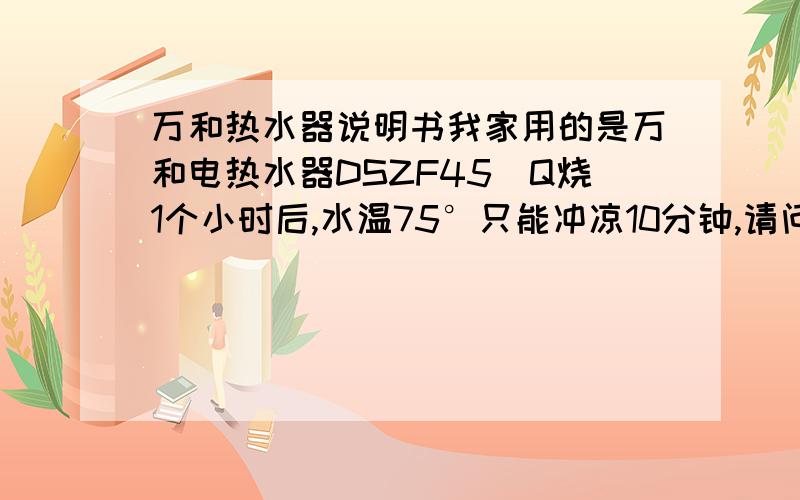 万和热水器说明书我家用的是万和电热水器DSZF45_Q烧1个小时后,水温75°只能冲凉10分钟,请问是那里有问题啊,郁闷!.