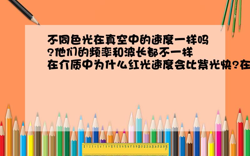 不同色光在真空中的速度一样吗?他们的频率和波长都不一样 在介质中为什么红光速度会比紫光快?在相同介质中的不同色光有什么物理量是相同的?