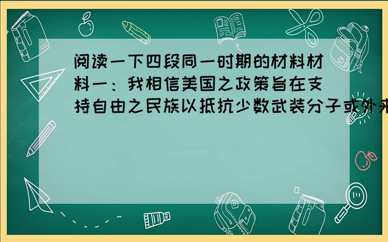 阅读一下四段同一时期的材料材料一：我相信美国之政策旨在支持自由之民族以抵抗少数武装分子或外来压力之征服企图.——杜鲁门致国会的咨文材料二：美国应尽力协助世界回复至经济健