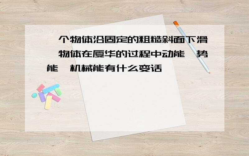 一个物体沿固定的粗糙斜面下滑,物体在厦华的过程中动能,势能,机械能有什么变话