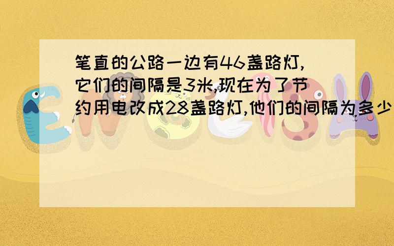 笔直的公路一边有46盏路灯,它们的间隔是3米,现在为了节约用电改成28盏路灯,他们的间隔为多少米