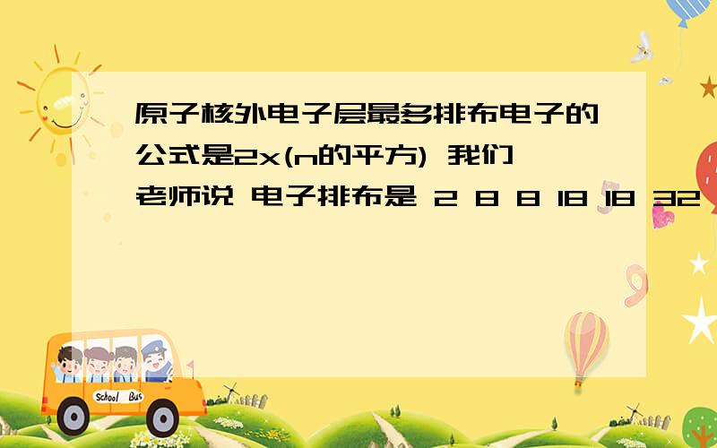 原子核外电子层最多排布电子的公式是2x(n的平方) 我们老师说 电子排布是 2 8 8 18 18 32 哪个对原子核外电子层最多排布电子的公式是2x(n的平方)那第三层就是2(3x3)=18 我们老师说 电子排布是 2 8