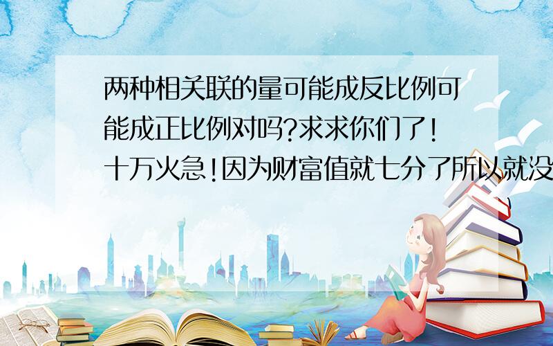 两种相关联的量可能成反比例可能成正比例对吗?求求你们了!十万火急!因为财富值就七分了所以就没所以就没给。请见谅。