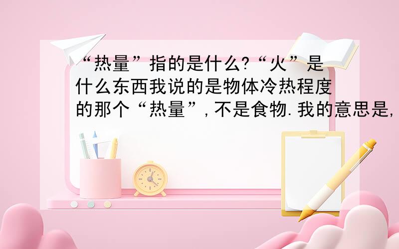 “热量”指的是什么?“火”是什么东西我说的是物体冷热程度的那个“热量”,不是食物.我的意思是,比如说,一个物体的热量升高,是什么改变了,分子之间的排列结构?我木摸一被正在沸腾的