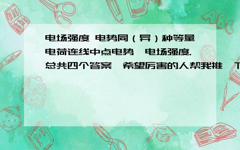 电场强度 电势同（异）种等量电荷连线中点电势,电场强度.总共四个答案,希望厉害的人帮我推一下.最好能有图来反应~