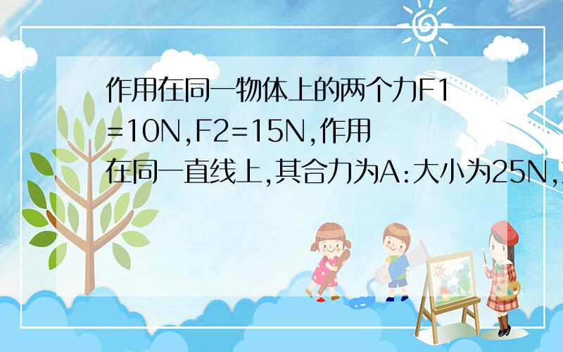 作用在同一物体上的两个力F1=10N,F2=15N,作用在同一直线上,其合力为A:大小为25N,方向与F1相反               B:大小为25N,方向与F2相反C:大小为5N,方向与F1相同                 D:大小为5N,方向与F2相同