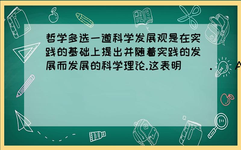 哲学多选一道科学发展观是在实践的基础上提出并随着实践的发展而发展的科学理论.这表明（ ）.　　A．真理具有相对性 B.实践无止境,理论创新无止境　　C．真理具有客观性 D.科学发展观