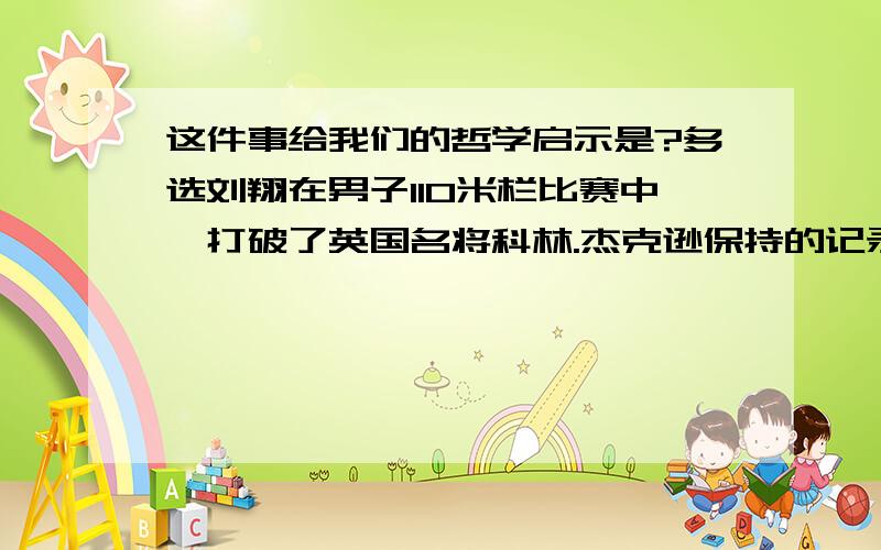 这件事给我们的哲学启示是?多选刘翔在男子110米栏比赛中,打破了英国名将科林.杰克逊保持的记录.当他谈起自己被打破的记录时,没有一丝沮丧：“我一点也不失望,记录本来就是用来打破的