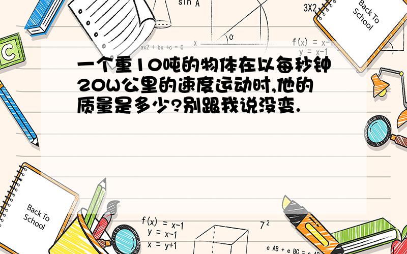 一个重10吨的物体在以每秒钟20W公里的速度运动时,他的质量是多少?别跟我说没变.