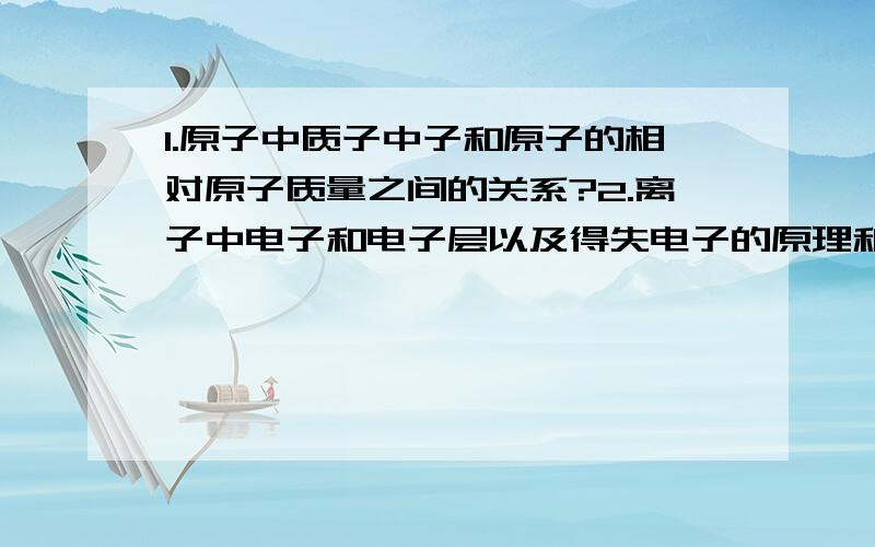 1.原子中质子中子和原子的相对原子质量之间的关系?2.离子中电子和电子层以及得失电子的原理和规律?3.电子和化合价的关系?关于第2个是这样的，离子反应时电子层最外层得失电子的规律！