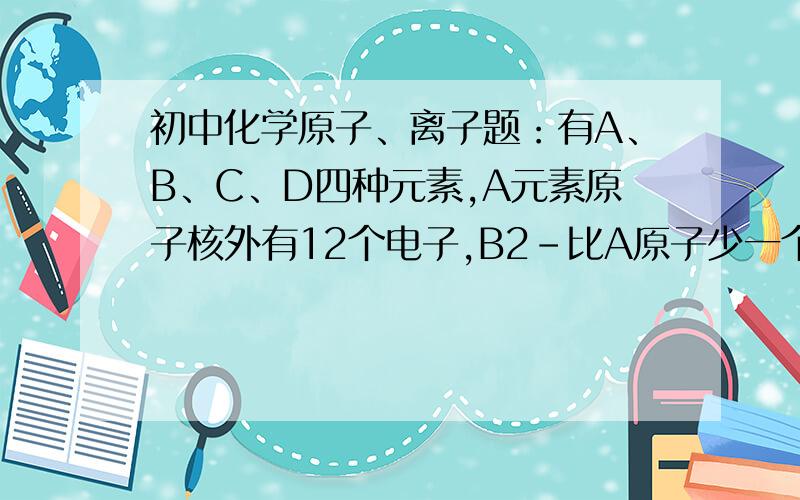 初中化学原子、离子题：有A、B、C、D四种元素,A元素原子核外有12个电子,B2-比A原子少一个电子层.A原子核电荷数为12,A为Mg.我怎么觉得不是的啊 A元素可以指原子 也可以指离子啊比如A元素为S