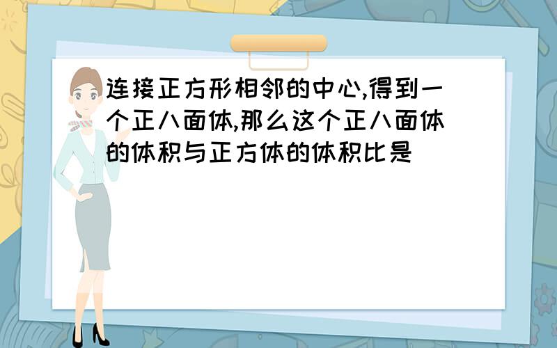 连接正方形相邻的中心,得到一个正八面体,那么这个正八面体的体积与正方体的体积比是