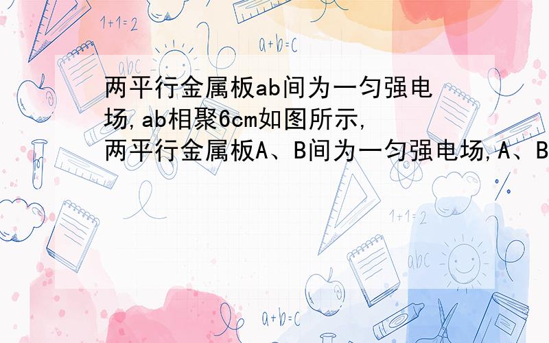 两平行金属板ab间为一匀强电场,ab相聚6cm如图所示,两平行金属板A、B间为一匀强电场,A、B相距d=6cm,C、D为电场中的两点,且C、D 相距d1＝4cm,CD连线和场强方向成60°角．已知电子从D点移到C点电场