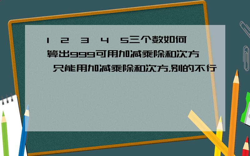 1,2,3,4,5三个数如何算出999可用加减乘除和次方 只能用加减乘除和次方，别的不行