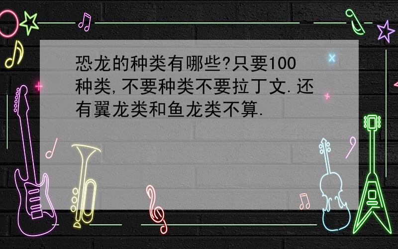 恐龙的种类有哪些?只要100种类,不要种类不要拉丁文.还有翼龙类和鱼龙类不算.