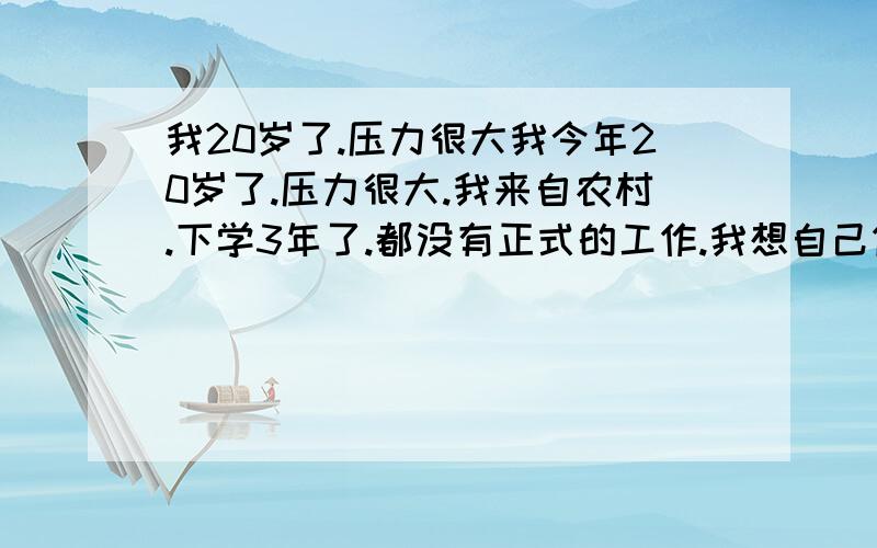 我20岁了.压力很大我今年20岁了.压力很大.我来自农村.下学3年了.都没有正式的工作.我想自己做生意.苦点没有事.我想自己撑起爸爸撑了30多年的家.我现在才明白自己以前是多么的愚蠢,才明