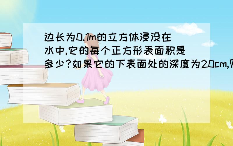 边长为0.1m的立方体浸没在水中,它的每个正方形表面积是多少?如果它的下表面处的深度为20cm,则下表面处的压强为多少?下表面受到的压力是多少?上表面处的压强是多少,上表面受到的压力是