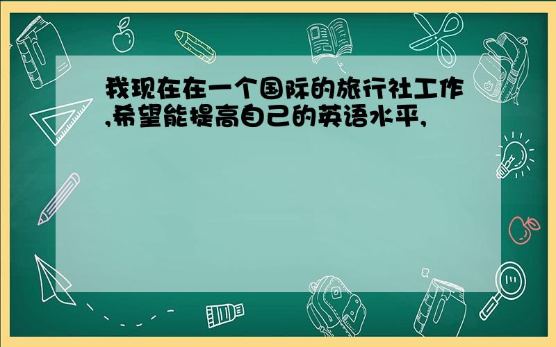 我现在在一个国际的旅行社工作,希望能提高自己的英语水平,