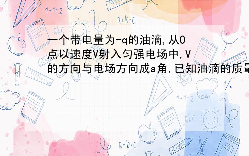 一个带电量为-q的油滴,从O点以速度V射入匀强电场中,V的方向与电场方向成a角,已知油滴的质量为m一个带电量为-q的油滴,从O点以速度V射入匀强电场中,V的方向与电场方向成a角,已知油滴的质量